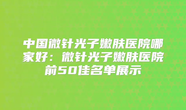 中国微针光子嫩肤医院哪家好：微针光子嫩肤医院前50佳名单展示