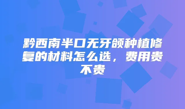黔西南半口无牙颌种植修复的材料怎么选,费用贵不贵