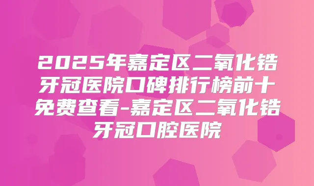 2025年嘉定区二氧化锆牙冠医院口碑排行榜前十免费查看-嘉定区二氧化锆牙冠口腔医院