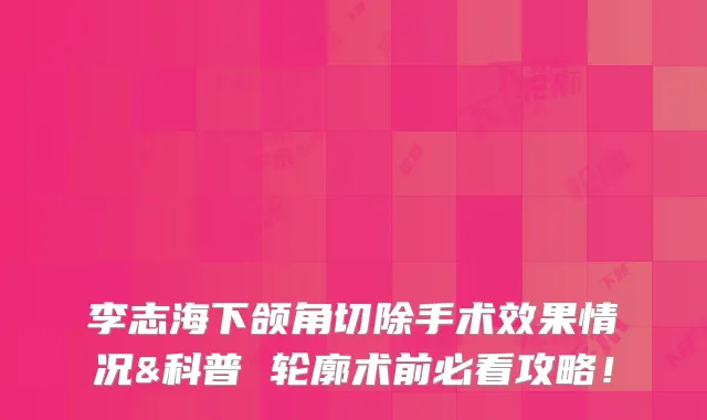 李志海下颌角切除手术效果情况&科普 轮廓术前必看攻略!