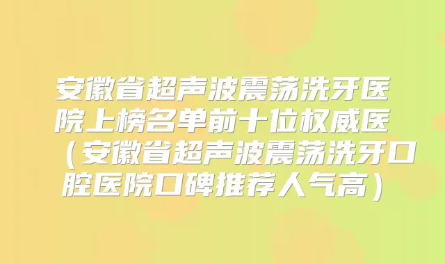安徽省超声波震荡洗牙医院上榜名单前十位医（安徽省超声波震荡洗牙口腔医院口碑推荐人气高）