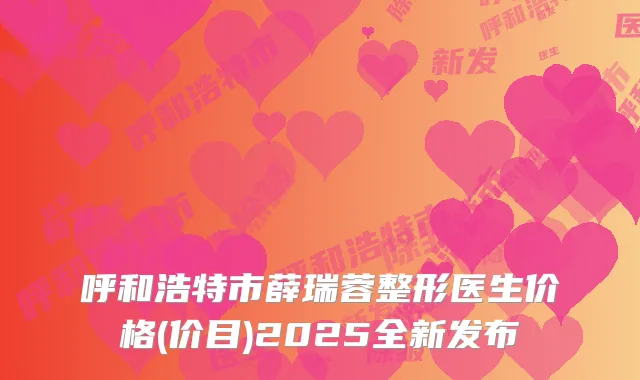 呼和浩特市薛瑞蓉整形医生价格(价目)2025全新发布