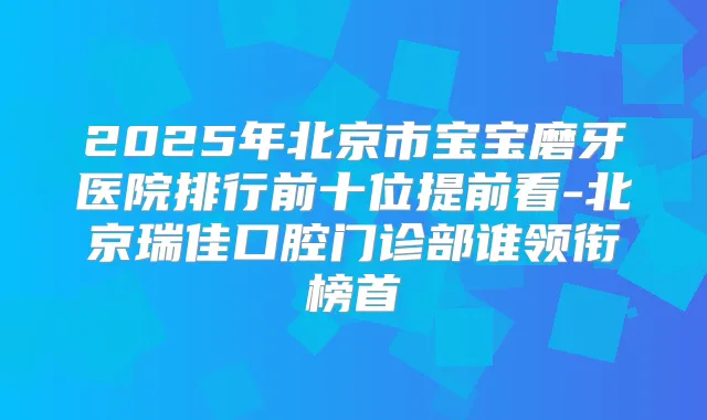 2025年北京市宝宝磨牙医院排行前十位提前看-北京瑞佳口腔门诊部谁领衔榜首