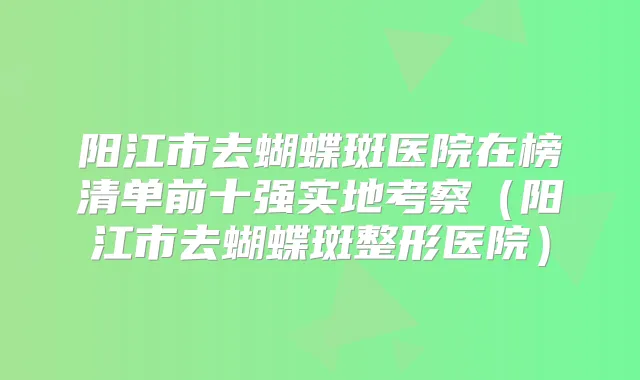 阳江市去蝴蝶斑医院在榜清单前十强实地考察(阳江市去蝴蝶斑整形医院)