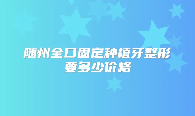 随州全口固定种植牙整形要多少价格