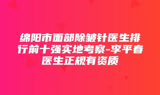 绵阳市面部除皱针医生排行前十强实地考察-李平春医生正规有资质