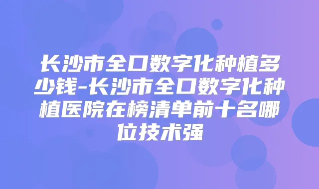 长沙市全口数字化种植多少钱-长沙市全口数字化种植医院在榜清单前十名哪位技术强