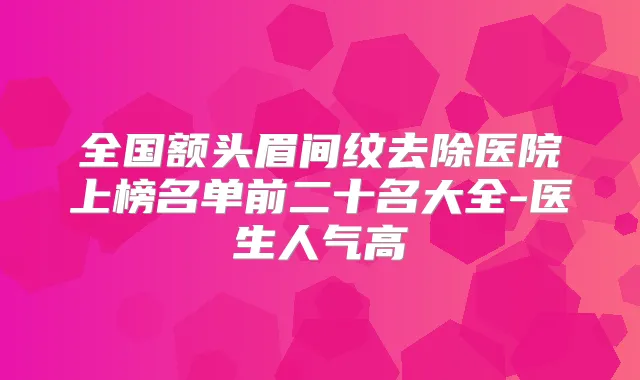 全国额头眉间纹去除医院上榜名单前二十名大全-医生人气高