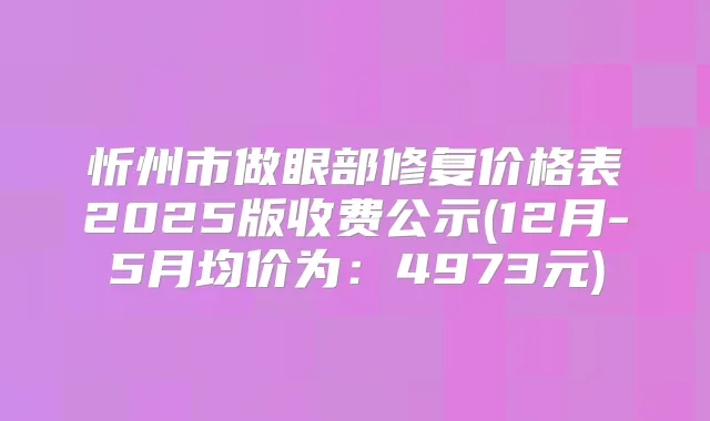 忻州市做眼部修复价格表2025版收费公示(12月-5月均价为：4973元)