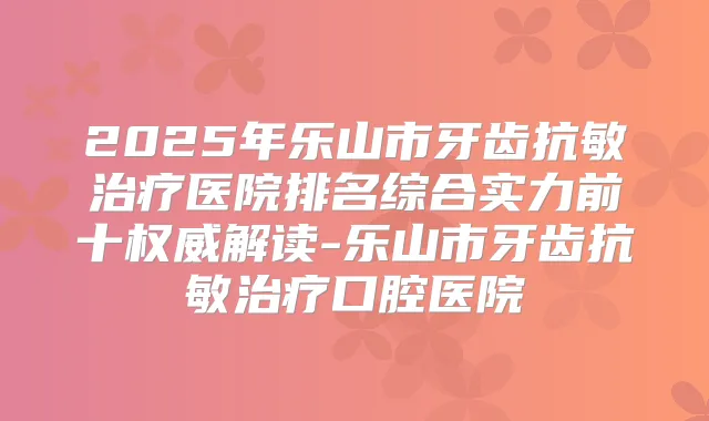 2025年乐山市牙齿抗敏医院排名综合实力前十解读-乐山市牙齿抗敏口腔医院