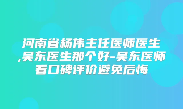 河南省杨伟主任医师医生,吴东医生那个好-吴东医师看口碑评价避免后悔