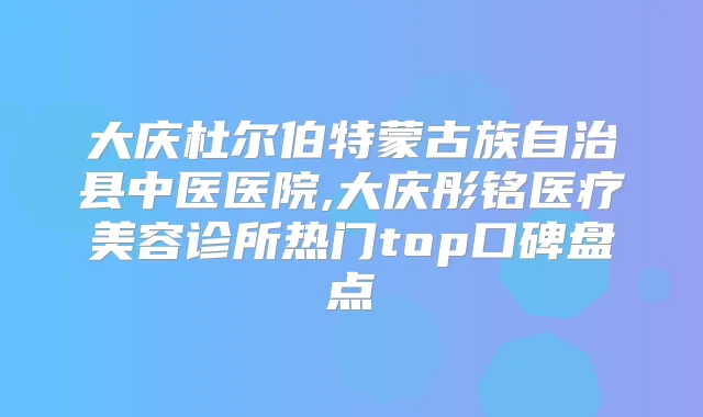 大庆杜尔伯特蒙古族自治县中医医院,大庆彤铭医疗美容诊所热门top口碑盘点