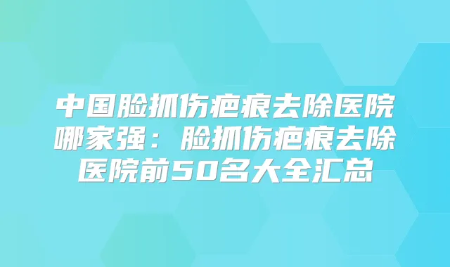 中国脸抓伤疤痕去除医院哪家强:脸抓伤疤痕去除医院前50名大全汇总