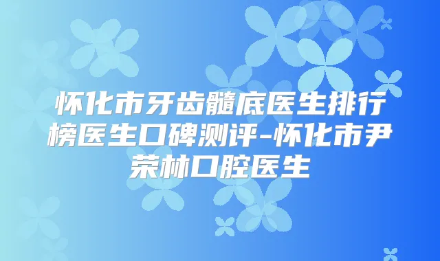 怀化市牙齿髓底医生排行榜医生口碑测评-怀化市尹荣林口腔医生