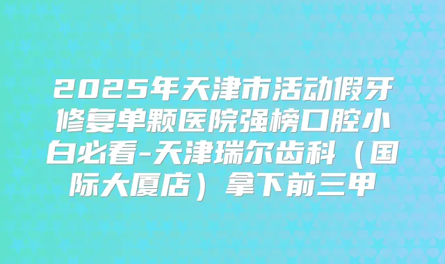 2025年天津市活动假牙修复单颗医院强榜口腔小白必看-天津瑞尔齿科(国际大厦店)拿下前三甲