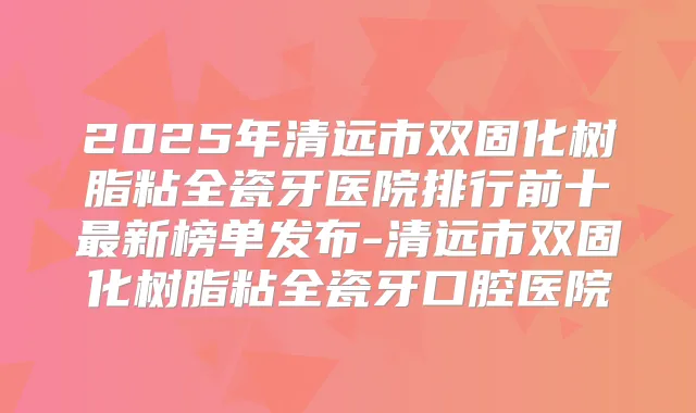 2025年清远市双固化树脂粘全瓷牙医院排行前十新榜单发布-清远市双固化树脂粘全瓷牙口腔医院