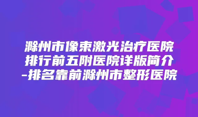 滁州市像束激光医院排行前五附医院详版简介-排名靠前滁州市整形医院