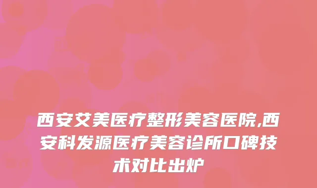 西安艾美医疗整形美容医院,西安科发源医疗美容诊所口碑技术对比出炉