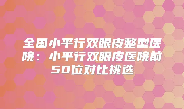全国小平行双眼皮整型医院:小平行双眼皮医院前50位对比挑选