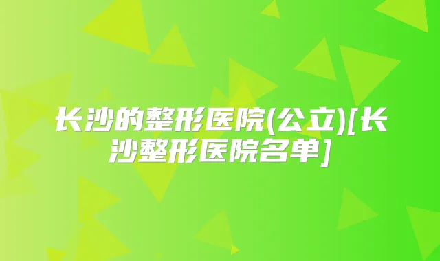 长沙的整形医院(公立)[长沙整形医院名单]