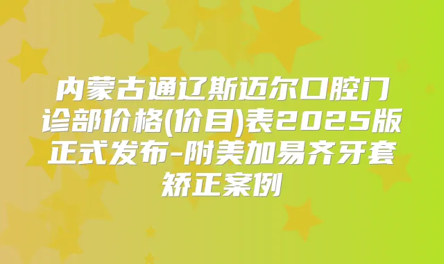 内蒙古通辽斯迈尔口腔门诊部价格(价目)表2025版正式发布-附美加易齐牙套矫正案例