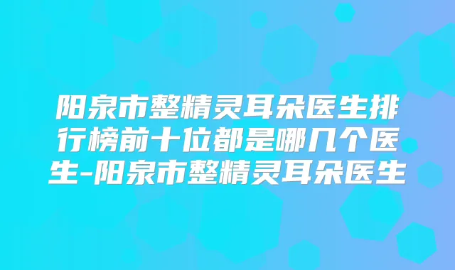 阳泉市整朵医生排行榜前十位都是哪几个医生-阳泉市整朵医生