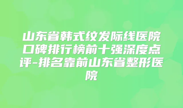 山东省韩式纹发际线医院口碑排行榜前十强深度点评-排名靠前山东省整形医院
