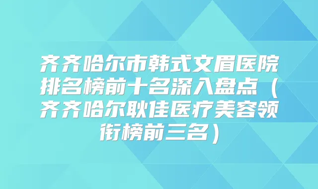 齐齐哈尔市韩式文眉医院排名榜前十名深入盘点(齐齐哈尔耿佳医疗美容领衔榜前三名)