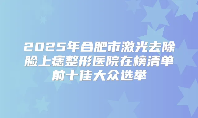 2025年合肥市激光去除脸上痣整形医院在榜清单前十佳大众选举