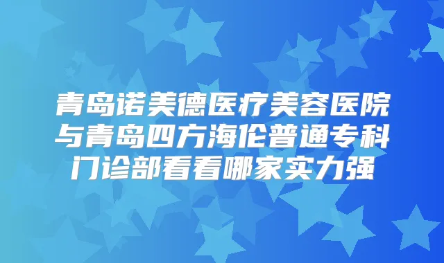 青岛诺美德医疗美容医院与青岛四方海伦普通专科门诊部看看哪家实力强