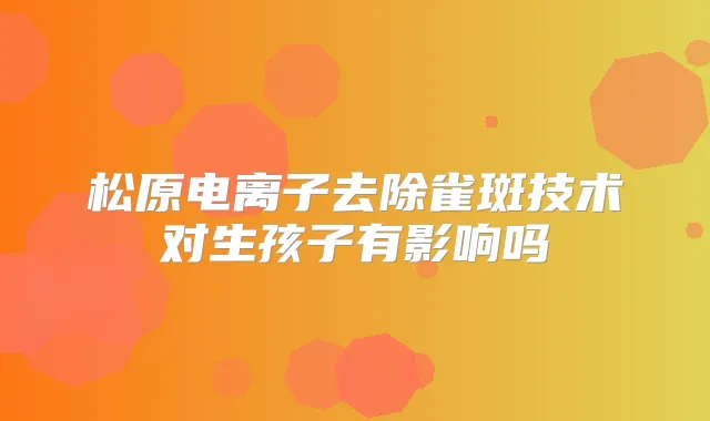松原电离子去除雀斑技术对生孩子有影响吗