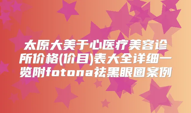 太原大美于心医疗美容诊所价格(价目)表大全详细一览附fotona祛黑眼圈案例