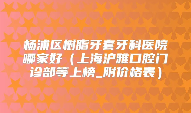 杨浦区树脂牙套牙科医院哪家好(上海沪雅口腔门诊部等上榜_附价格表)