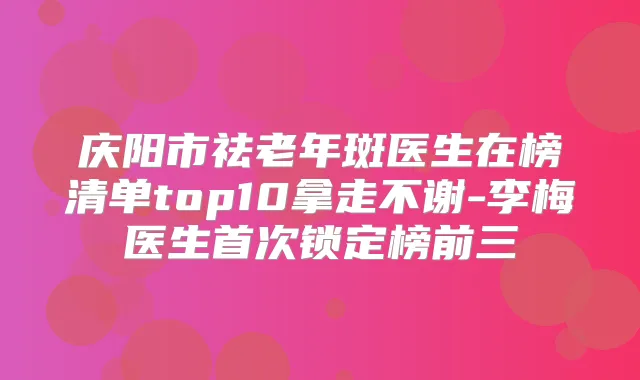 庆阳市祛老年斑医生在榜清单top10拿走不谢-李梅医生锁定榜前三