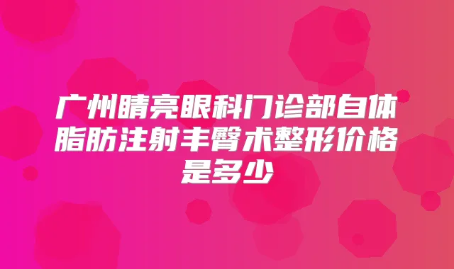 广州睛亮眼科门诊部自体脂肪注射丰臀术整形价格是多少