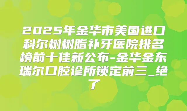 2025年金华市美国进口科尔树树脂补牙医院排名榜前十佳新公布-金华金东瑞尔口腔诊所锁定前三_绝了