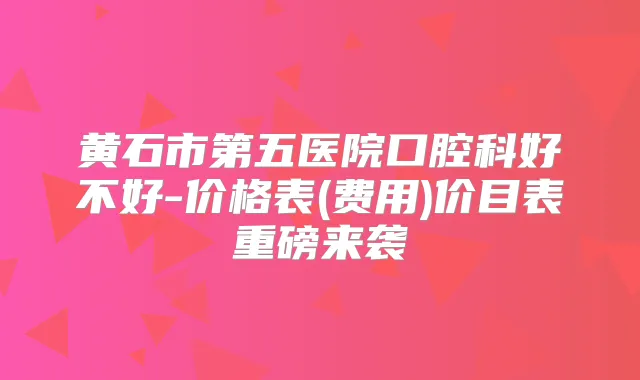 黄石市第五医院口腔科好不好-价格表(费用)价目表重磅来袭