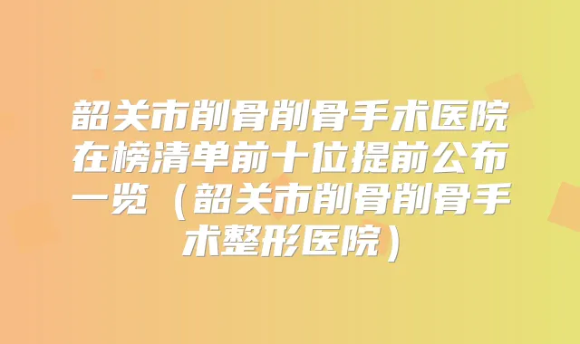 韶关市削骨削骨手术医院在榜清单前十位提前公布一览(韶关市削骨削骨手术整形医院)