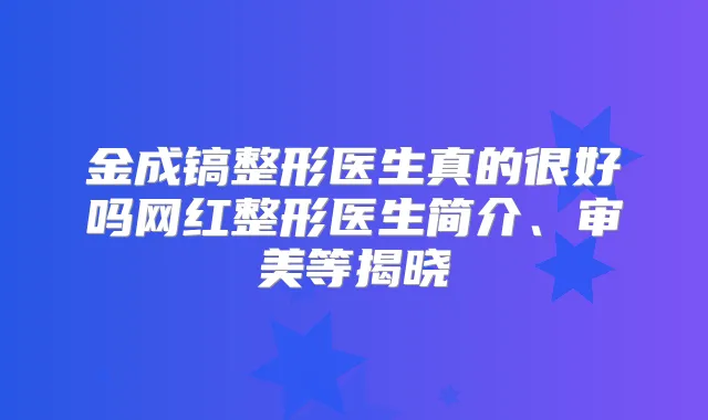 金成镐整形医生真的很好吗网红整形医生简介、审美等揭晓