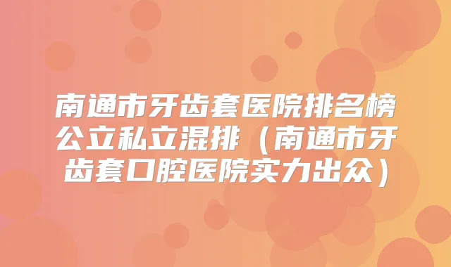 南通市牙齿套医院排名榜公立私立混排(南通市牙齿套口腔医院实力出众)