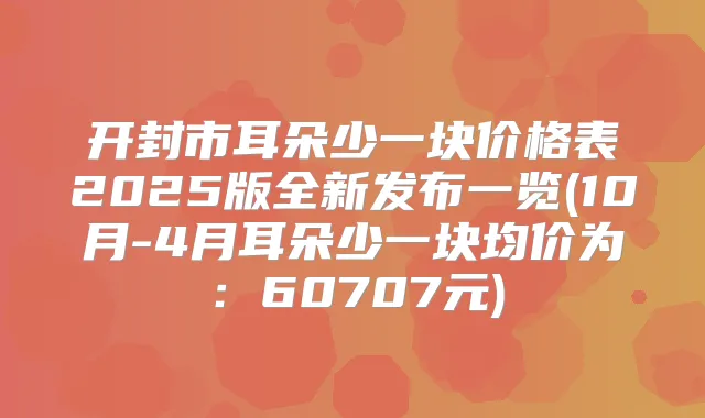 开封市耳朵少一块价格表2025版全新发布一览(10月-4月耳朵少一块均价为:60707元)