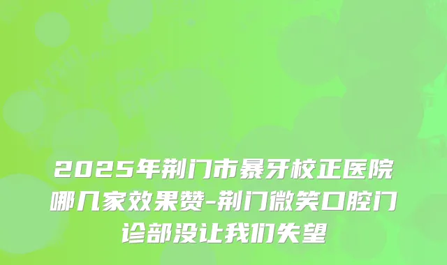 2025年荆门市暴牙校正医院哪几家效果赞-荆门微笑口腔门诊部没让我们失望