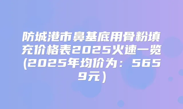 防城港市鼻基底用骨粉填充价格表2025火速一览(2025年均价为：5659元）