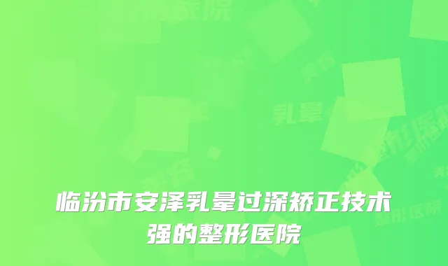 临汾市安泽乳晕过深矫正技术强的整形医院