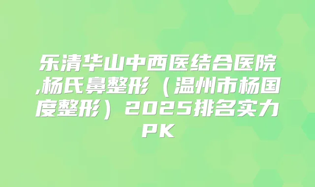 乐清华山中西医结合医院,杨氏鼻整形(温州市杨国度整形)2025排名实力PK