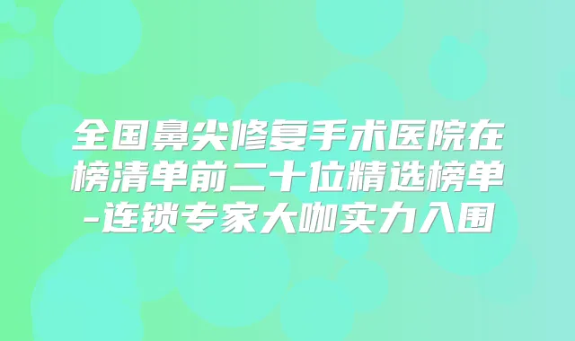全国鼻尖修复手术医院在榜清单前二十位精选榜单-连锁专家大咖实力入围