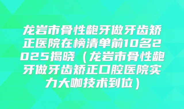 龙岩市骨性龅牙做牙齿矫正医院在榜清单前10名2025揭晓（龙岩市骨性龅牙做牙齿矫正口腔医院实力大咖技术到位）