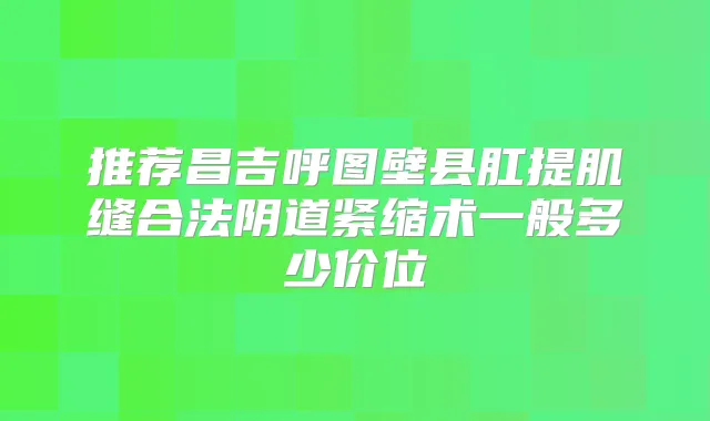 推荐昌吉呼图壁县肛提肌缝合法阴道紧缩术一般多少价位
