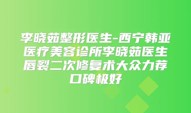李晓茹整形医生-西宁韩亚医疗美容诊所李晓茹医生唇裂二次修复术大众力荐口碑极好