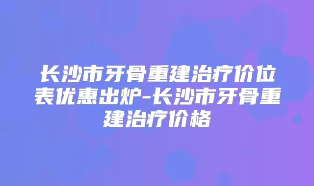 长沙市牙骨重建价位表优惠出炉-长沙市牙骨重建价格